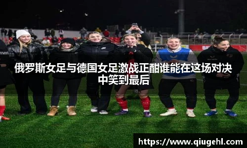 俄罗斯女足与德国女足激战正酣谁能在这场对决中笑到最后