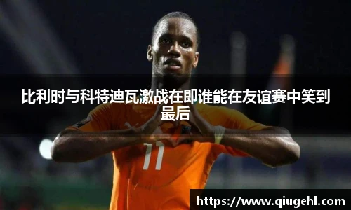 比利时与科特迪瓦激战在即谁能在友谊赛中笑到最后